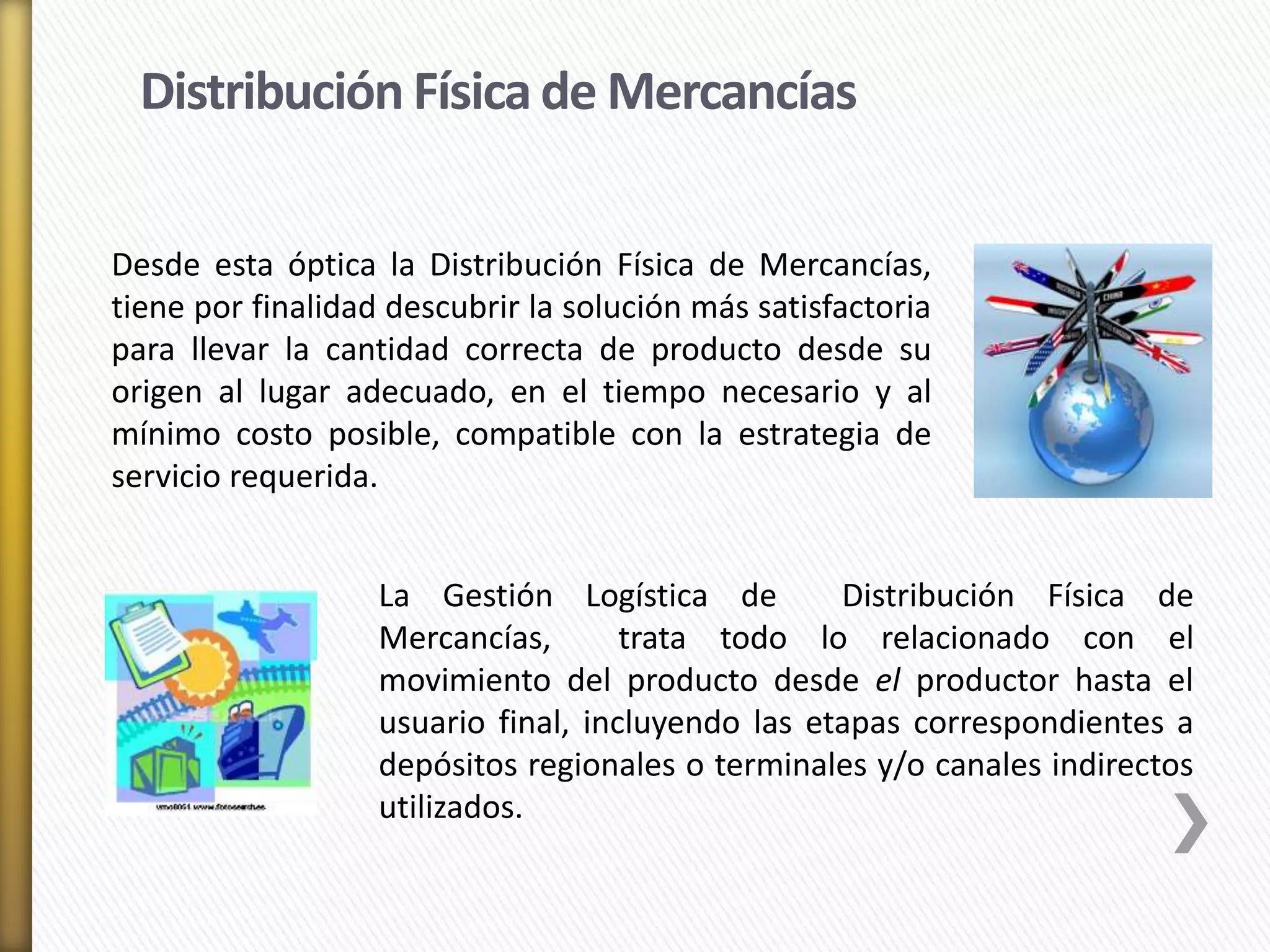Distribución Física de Mercancías 
Desde esta óptica la Distribución Física de Mercancías, 
tiene por finalidad descubrir la solución más satisfactoria 
para llevar la cantidad correcta de producto desde su 
origen al lugar adecuado, en el tiempo necesario y al 
mínimo costo posible, compatible con la estrategia de 
servicio requerida. 
La Gestión Logística de Distribución Física de 
Mercancías, trata todo lo relacionado con el 
movimiento del producto desde el productor hasta el 
usuario final, incluyendo las etapas correspondientes a 
depósitos regionales o terminales y/o canales indirectos 
utilizados. 
 