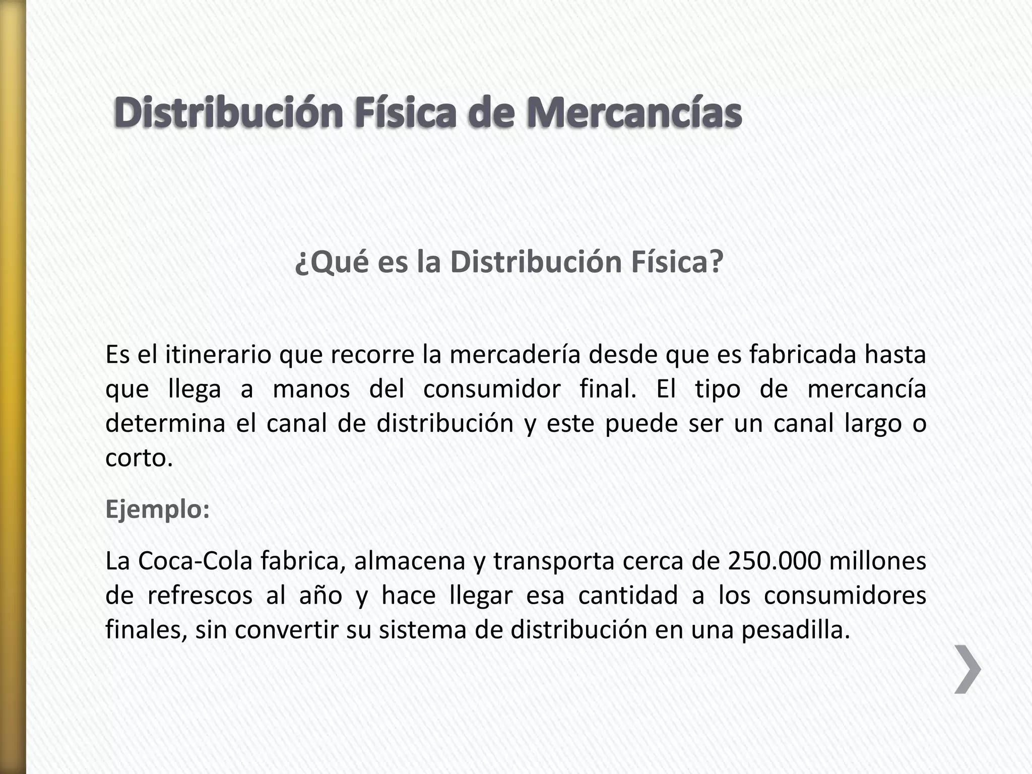 ¿Qué es la Distribución Física? 
Es el itinerario que recorre la mercadería desde que es fabricada hasta 
que llega a manos del consumidor final. El tipo de mercancía 
determina el canal de distribución y este puede ser un canal largo o 
corto. 
Ejemplo: 
La Coca-Cola fabrica, almacena y transporta cerca de 250.000 millones 
de refrescos al año y hace llegar esa cantidad a los consumidores 
finales, sin convertir su sistema de distribución en una pesadilla. 
 