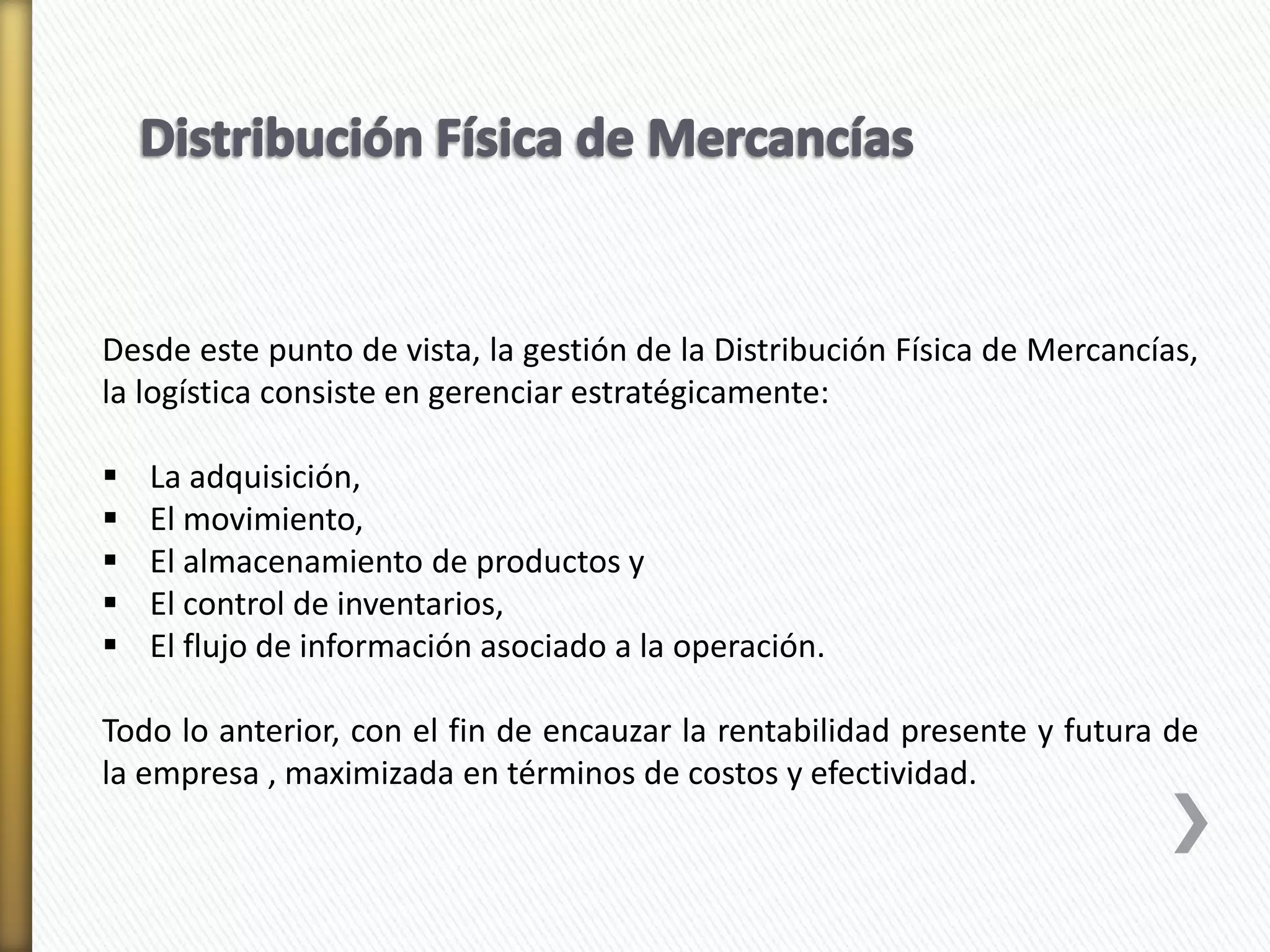 Desde este punto de vista, la gestión de la Distribución Física de Mercancías, 
la logística consiste en gerenciar estratégicamente: 
 La adquisición, 
 El movimiento, 
 El almacenamiento de productos y 
 El control de inventarios, 
 El flujo de información asociado a la operación. 
Todo lo anterior, con el fin de encauzar la rentabilidad presente y futura de 
la empresa , maximizada en términos de costos y efectividad. 
 