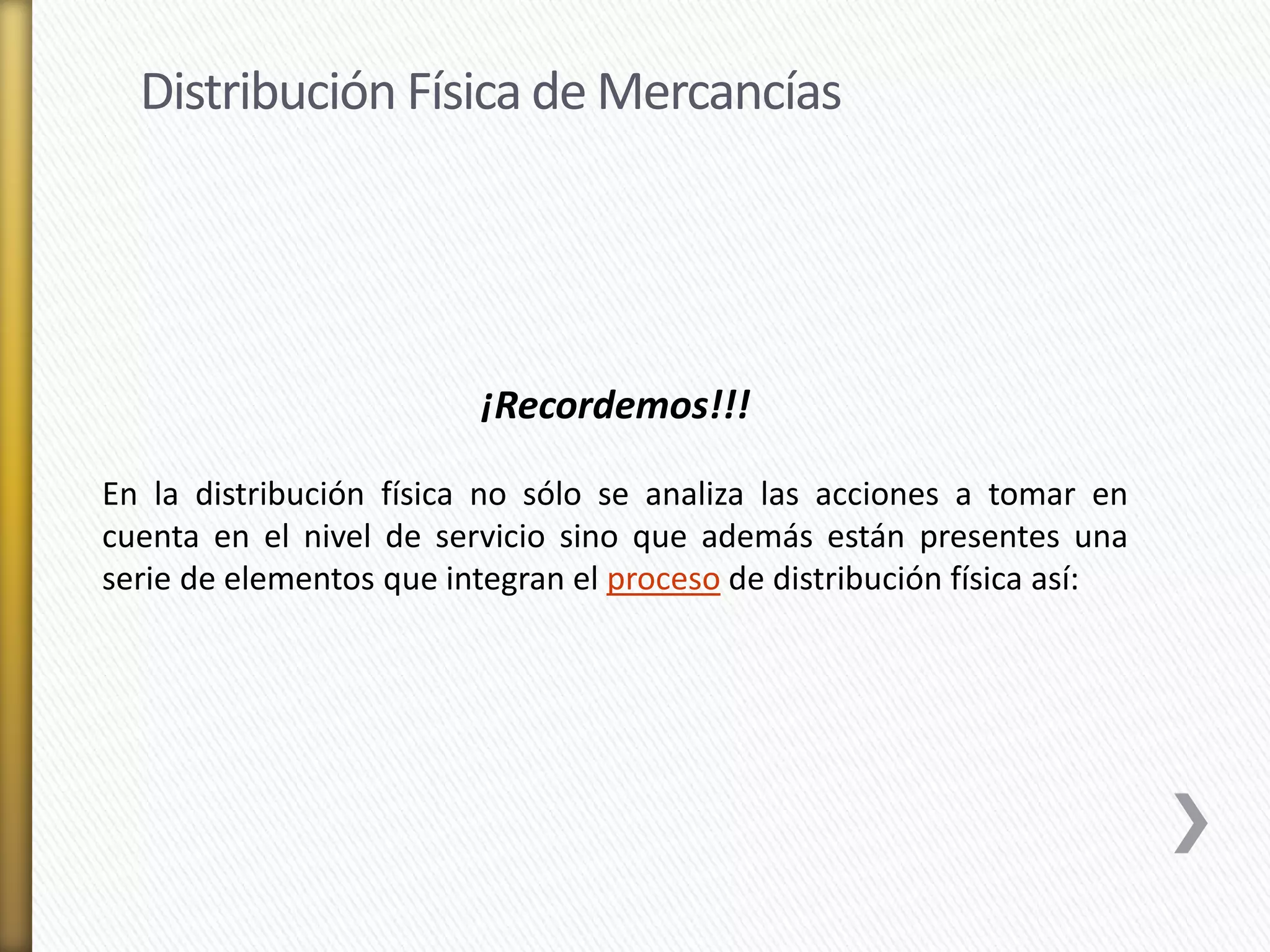 Distribución Física de Mercancías 
¡Recordemos!!! 
En la distribución física no sólo se analiza las acciones a tomar en 
cuenta en el nivel de servicio sino que además están presentes una 
serie de elementos que integran el proceso de distribución física así: 
 