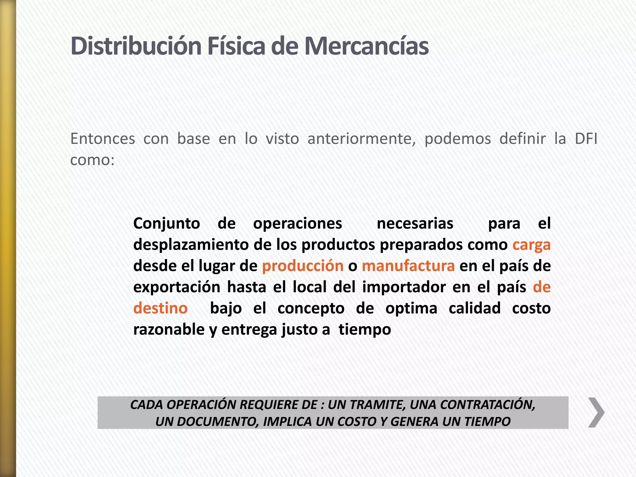 Distribución Física de Mercancías 
Entonces con base en lo visto anteriormente, podemos definir la DFI 
como: 
Conjunto de operaciones necesarias para el 
desplazamiento de los productos preparados como carga 
desde el lugar de producción o manufactura en el país de 
exportación hasta el local del importador en el país de 
destino bajo el concepto de optima calidad costo 
razonable y entrega justo a tiempo 
CADA OPERACIÓN REQUIERE DE : UN TRAMITE, UNA CONTRATACIÓN, 
UN DOCUMENTO, IMPLICA UN COSTO Y GENERA UN TIEMPO 
 