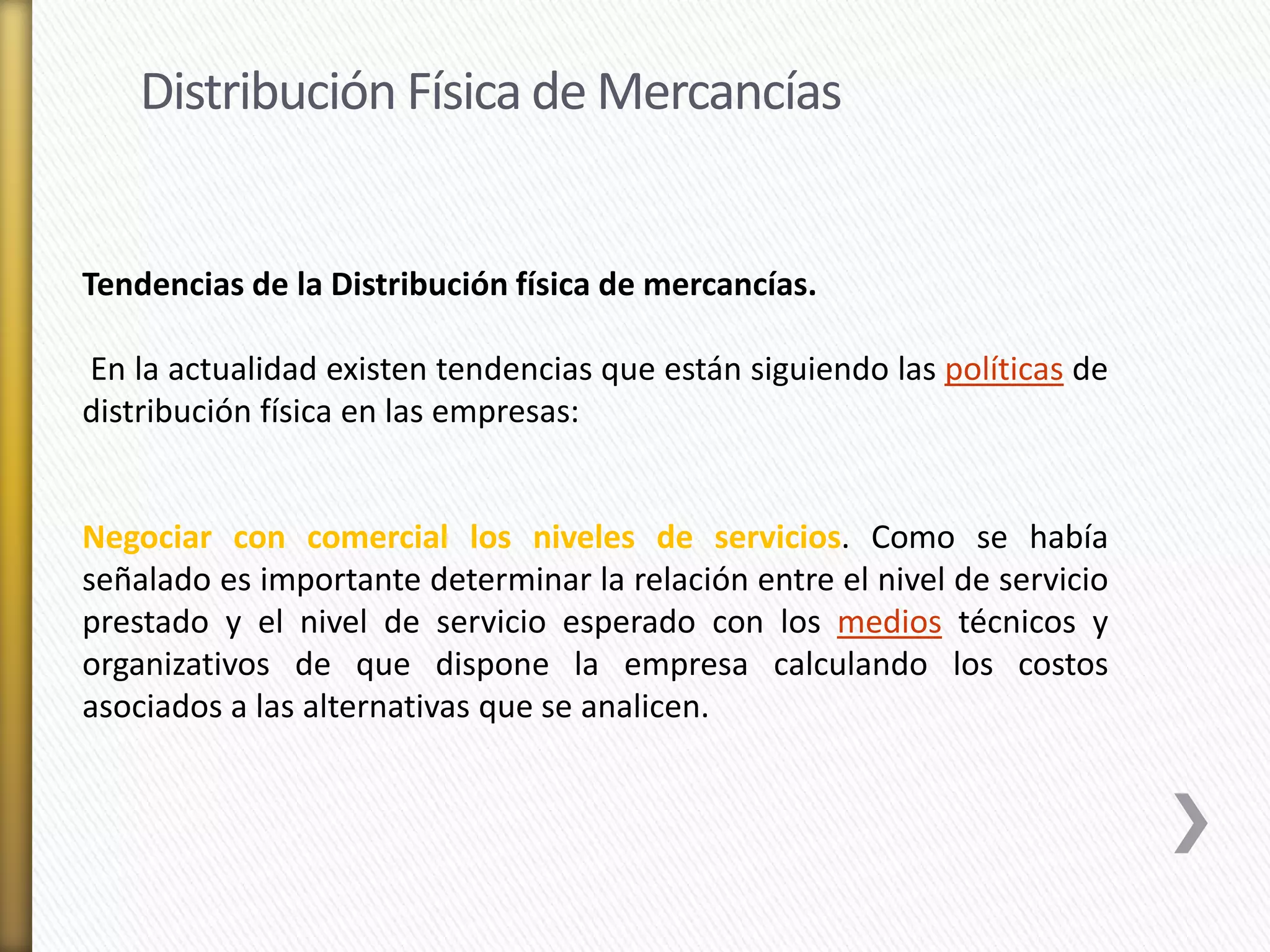 Distribución Física de Mercancías 
Tendencias de la Distribución física de mercancías. 
En la actualidad existen tendencias que están siguiendo las políticas de 
distribución física en las empresas: 
Negociar con comercial los niveles de servicios. Como se había 
señalado es importante determinar la relación entre el nivel de servicio 
prestado y el nivel de servicio esperado con los medios técnicos y 
organizativos de que dispone la empresa calculando los costos 
asociados a las alternativas que se analicen. 
 