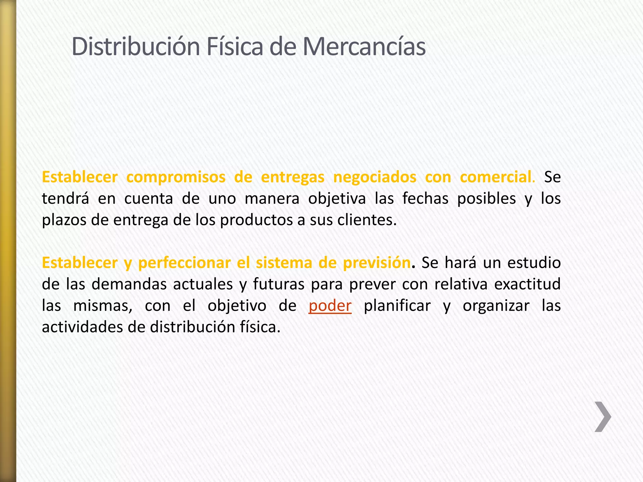 Distribución Física de Mercancías 
Establecer compromisos de entregas negociados con comercial. Se 
tendrá en cuenta de uno manera objetiva las fechas posibles y los 
plazos de entrega de los productos a sus clientes. 
Establecer y perfeccionar el sistema de previsión. Se hará un estudio 
de las demandas actuales y futuras para prever con relativa exactitud 
las mismas, con el objetivo de poder planificar y organizar las 
actividades de distribución física. 
 