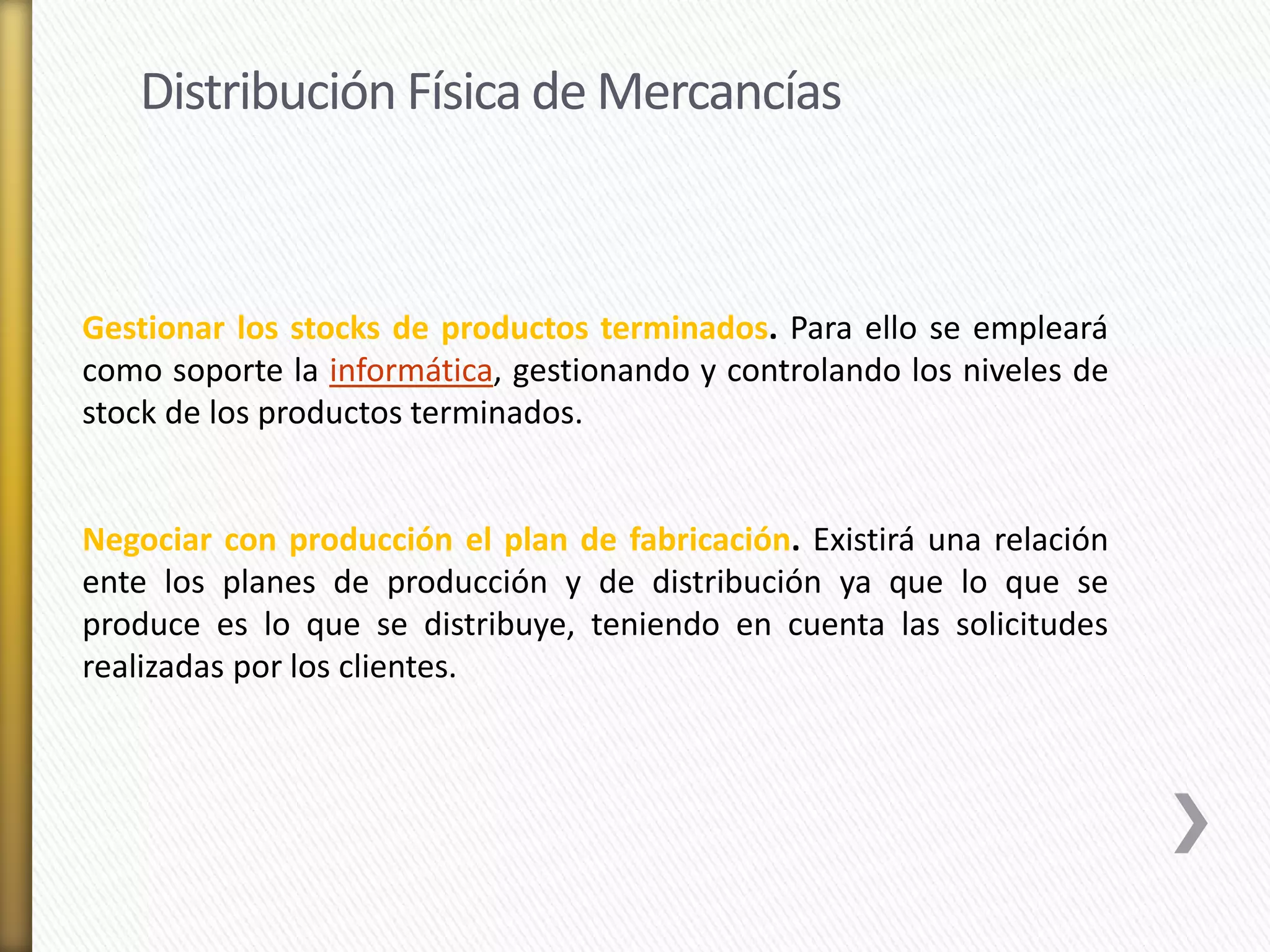 Distribución Física de Mercancías 
Gestionar los stocks de productos terminados. Para ello se empleará 
como soporte la informática, gestionando y controlando los niveles de 
stock de los productos terminados. 
Negociar con producción el plan de fabricación. Existirá una relación 
ente los planes de producción y de distribución ya que lo que se 
produce es lo que se distribuye, teniendo en cuenta las solicitudes 
realizadas por los clientes. 
 