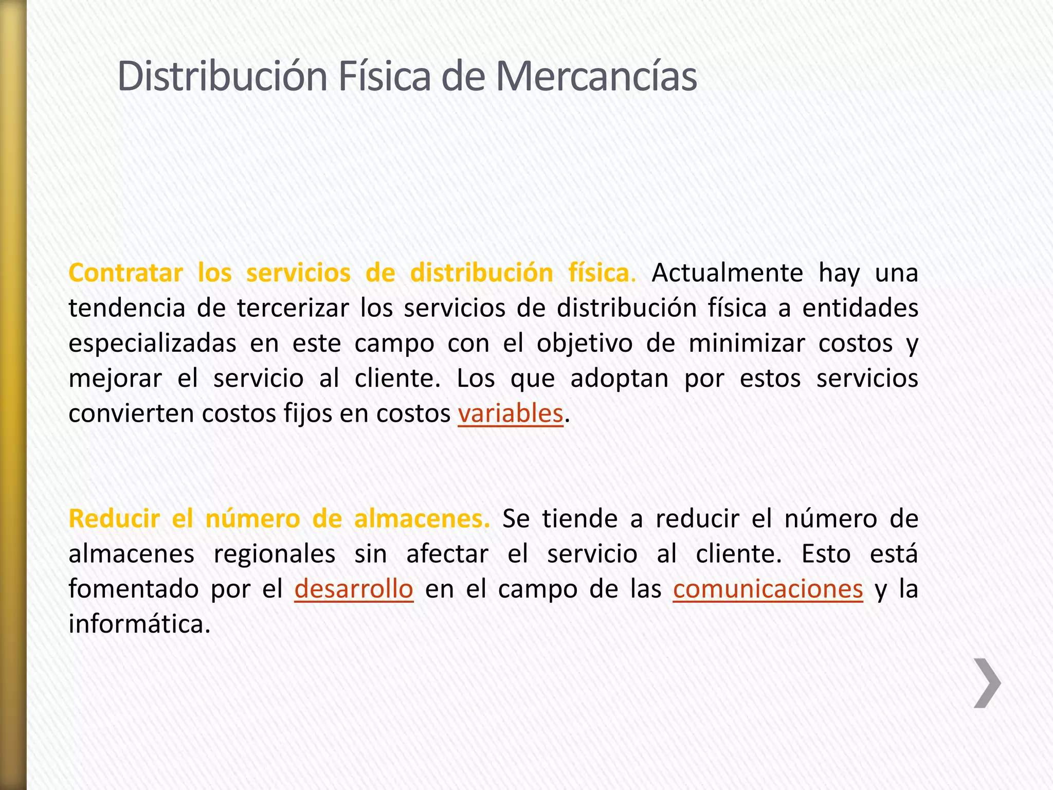 Distribución Física de Mercancías 
Contratar los servicios de distribución física. Actualmente hay una 
tendencia de tercerizar los servicios de distribución física a entidades 
especializadas en este campo con el objetivo de minimizar costos y 
mejorar el servicio al cliente. Los que adoptan por estos servicios 
convierten costos fijos en costos variables. 
Reducir el número de almacenes. Se tiende a reducir el número de 
almacenes regionales sin afectar el servicio al cliente. Esto está 
fomentado por el desarrollo en el campo de las comunicaciones y la 
informática. 
 