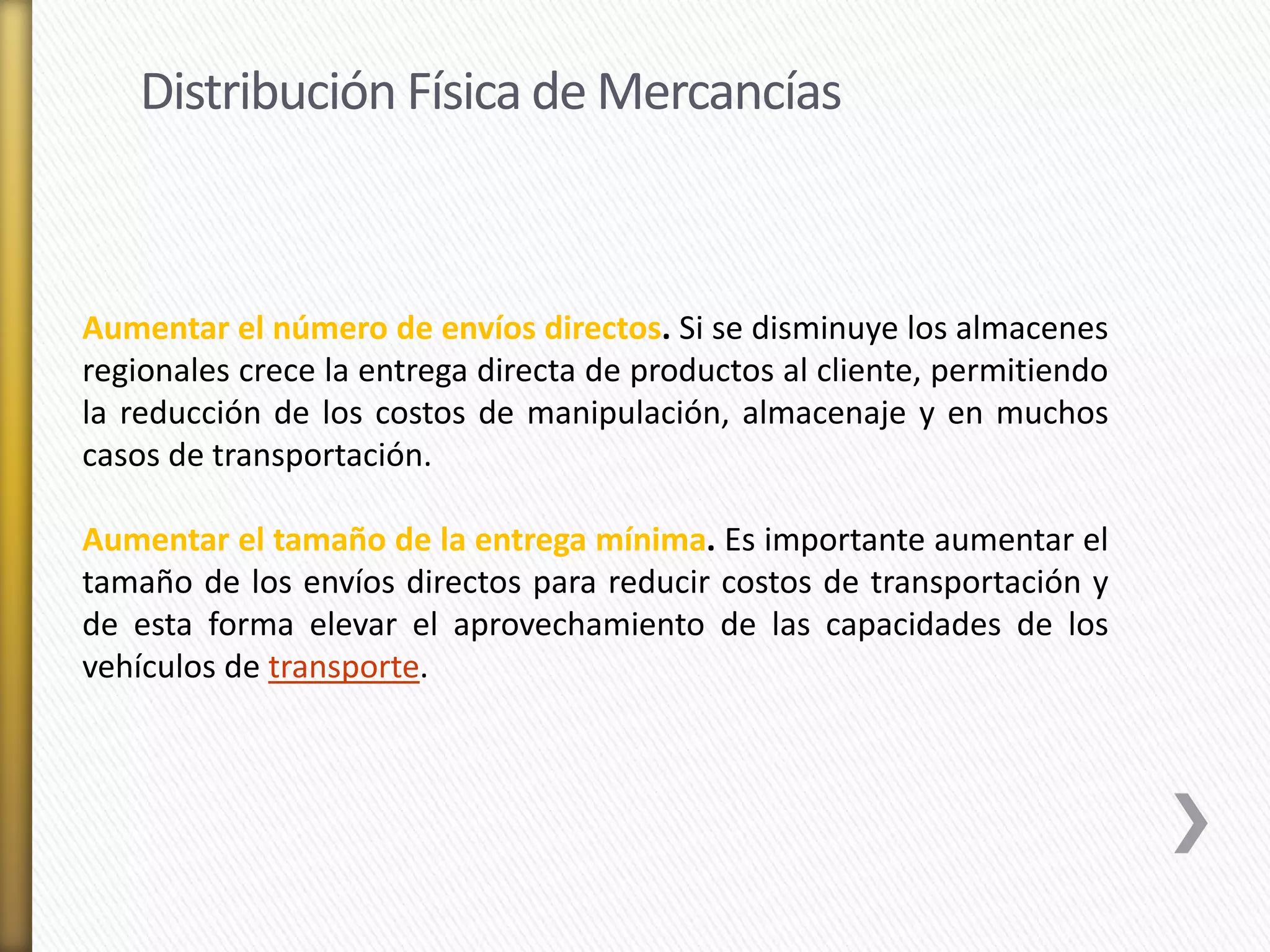 Distribución Física de Mercancías 
Aumentar el número de envíos directos. Si se disminuye los almacenes 
regionales crece la entrega directa de productos al cliente, permitiendo 
la reducción de los costos de manipulación, almacenaje y en muchos 
casos de transportación. 
Aumentar el tamaño de la entrega mínima. Es importante aumentar el 
tamaño de los envíos directos para reducir costos de transportación y 
de esta forma elevar el aprovechamiento de las capacidades de los 
vehículos de transporte. 
 