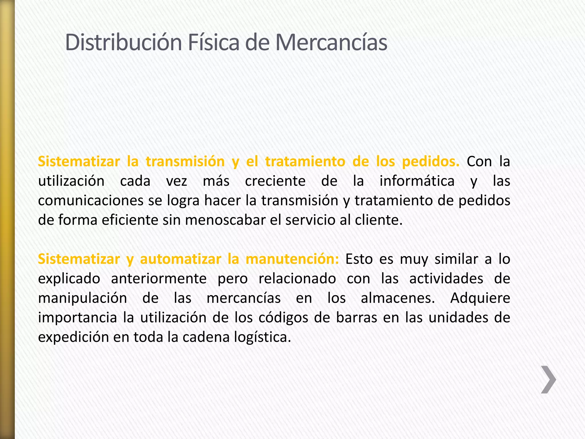 Distribución Física de Mercancías 
Sistematizar la transmisión y el tratamiento de los pedidos. Con la 
utilización cada vez más creciente de la informática y las 
comunicaciones se logra hacer la transmisión y tratamiento de pedidos 
de forma eficiente sin menoscabar el servicio al cliente. 
Sistematizar y automatizar la manutención: Esto es muy similar a lo 
explicado anteriormente pero relacionado con las actividades de 
manipulación de las mercancías en los almacenes. Adquiere 
importancia la utilización de los códigos de barras en las unidades de 
expedición en toda la cadena logística. 
 