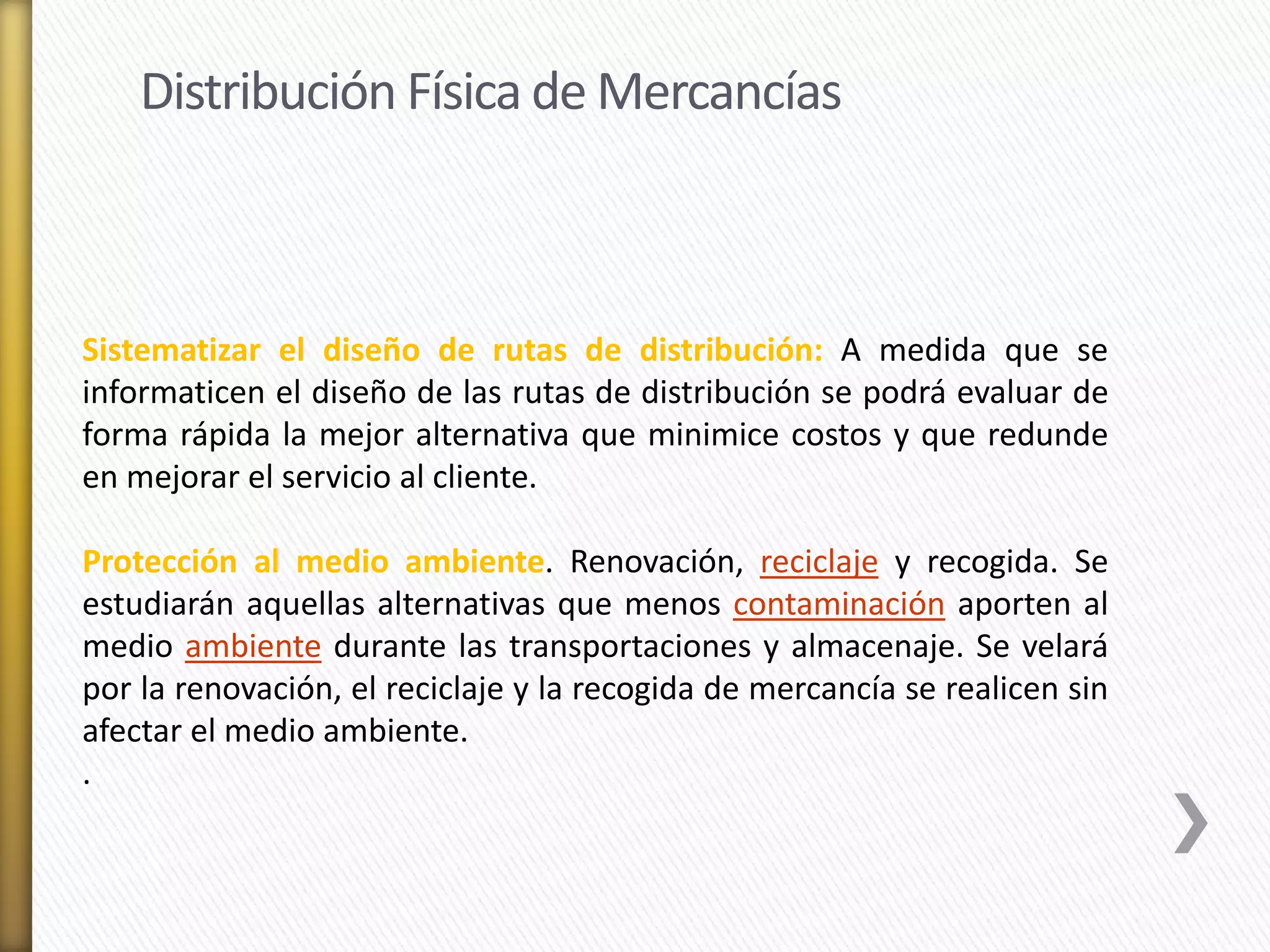 Distribución Física de Mercancías 
Sistematizar el diseño de rutas de distribución: A medida que se 
informaticen el diseño de las rutas de distribución se podrá evaluar de 
forma rápida la mejor alternativa que minimice costos y que redunde 
en mejorar el servicio al cliente. 
Protección al medio ambiente. Renovación, reciclaje y recogida. Se 
estudiarán aquellas alternativas que menos contaminación aporten al 
medio ambiente durante las transportaciones y almacenaje. Se velará 
por la renovación, el reciclaje y la recogida de mercancía se realicen sin 
afectar el medio ambiente. 
. 
 