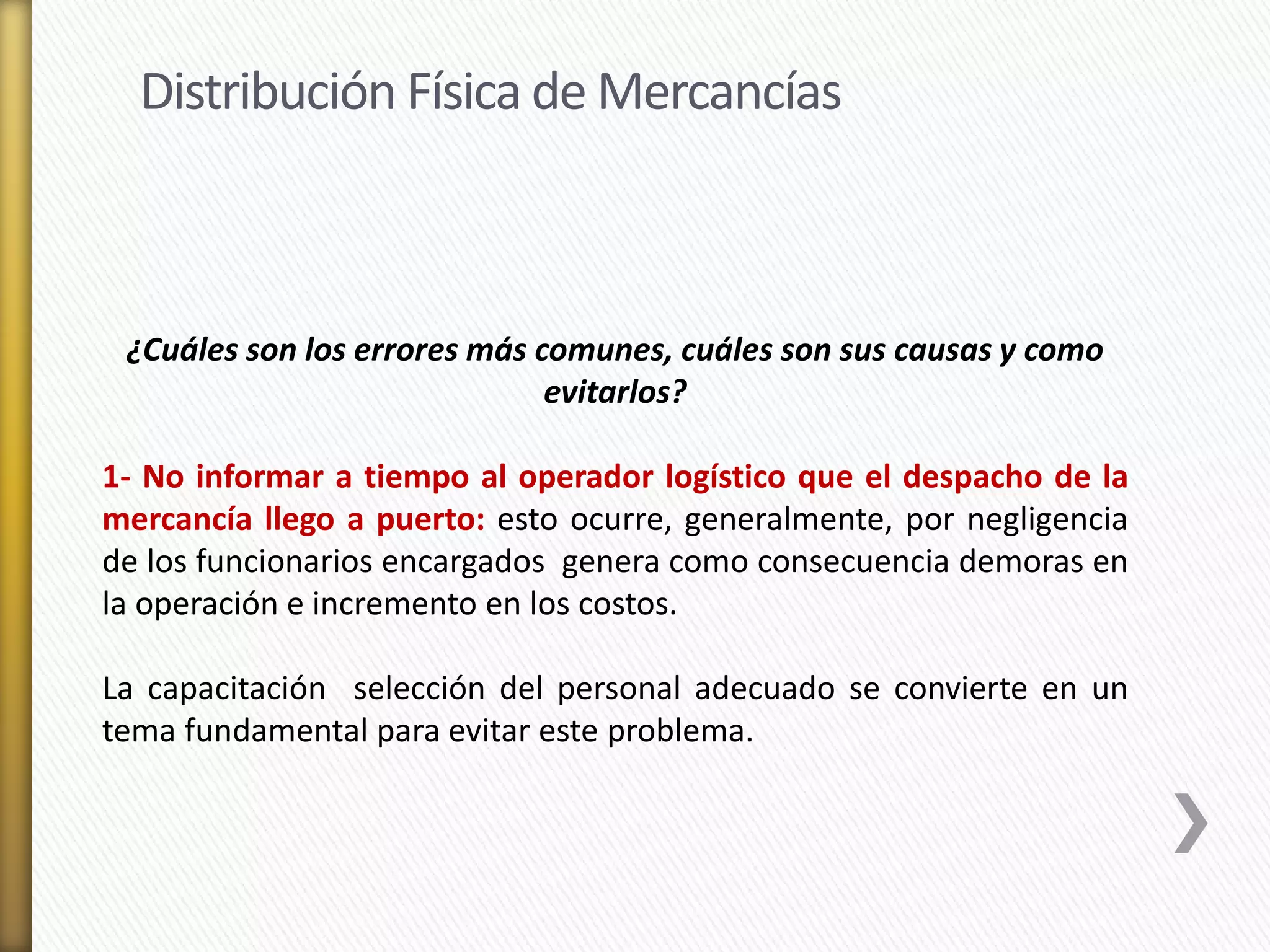 Distribución Física de Mercancías 
¿Cuáles son los errores más comunes, cuáles son sus causas y como 
evitarlos? 
1- No informar a tiempo al operador logístico que el despacho de la 
mercancía llego a puerto: esto ocurre, generalmente, por negligencia 
de los funcionarios encargados genera como consecuencia demoras en 
la operación e incremento en los costos. 
La capacitación selección del personal adecuado se convierte en un 
tema fundamental para evitar este problema. 
 