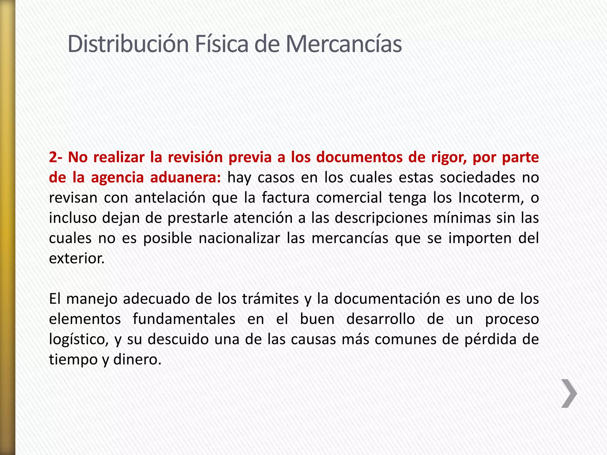 Distribución Física de Mercancías 
2- No realizar la revisión previa a los documentos de rigor, por parte 
de la agencia aduanera: hay casos en los cuales estas sociedades no 
revisan con antelación que la factura comercial tenga los Incoterm, o 
incluso dejan de prestarle atención a las descripciones mínimas sin las 
cuales no es posible nacionalizar las mercancías que se importen del 
exterior. 
El manejo adecuado de los trámites y la documentación es uno de los 
elementos fundamentales en el buen desarrollo de un proceso 
logístico, y su descuido una de las causas más comunes de pérdida de 
tiempo y dinero. 
 