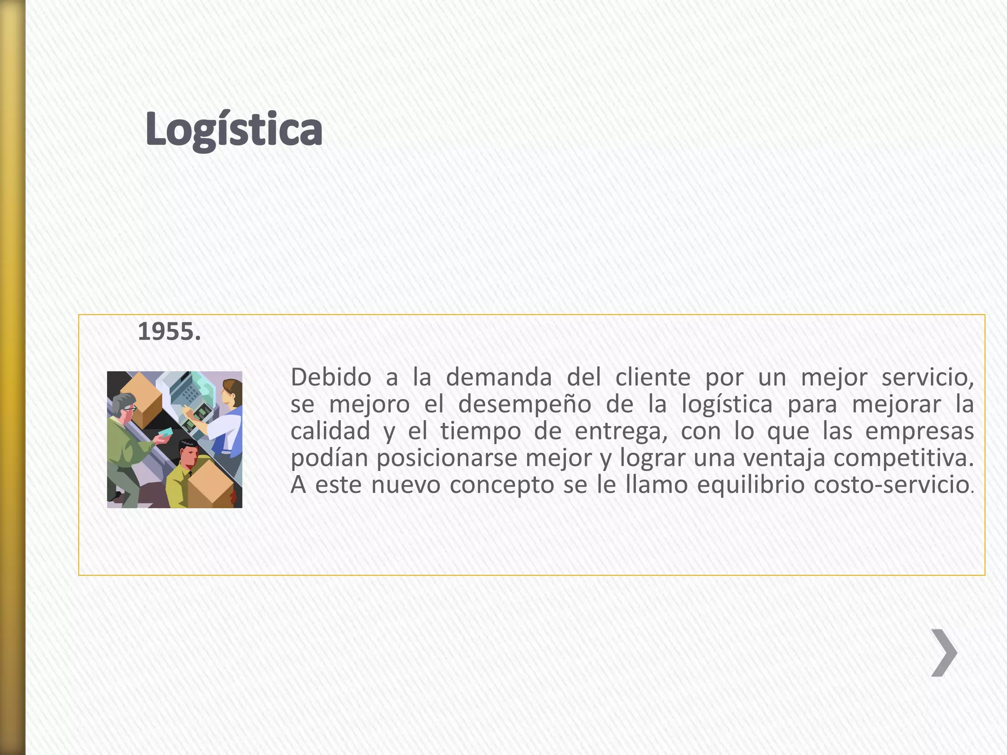 1955. 
Debido a la demanda del cliente por un mejor servicio, 
se mejoro el desempeño de la logística para mejorar la 
calidad y el tiempo de entrega, con lo que las empresas 
podían posicionarse mejor y lograr una ventaja competitiva. 
A este nuevo concepto se le llamo equilibrio costo-servicio. 
 