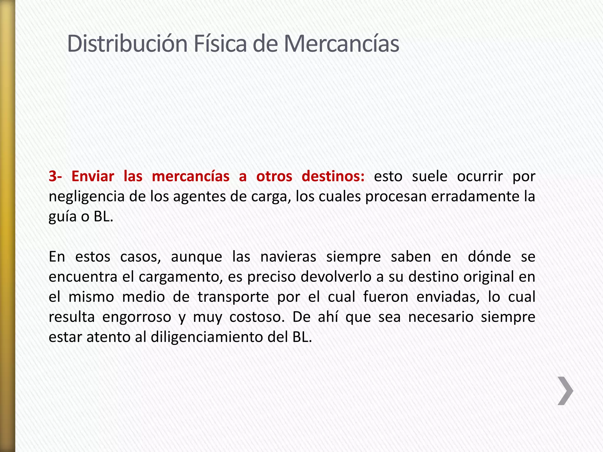 Distribución Física de Mercancías 
3- Enviar las mercancías a otros destinos: esto suele ocurrir por 
negligencia de los agentes de carga, los cuales procesan erradamente la 
guía o BL. 
En estos casos, aunque las navieras siempre saben en dónde se 
encuentra el cargamento, es preciso devolverlo a su destino original en 
el mismo medio de transporte por el cual fueron enviadas, lo cual 
resulta engorroso y muy costoso. De ahí que sea necesario siempre 
estar atento al diligenciamiento del BL. 
 