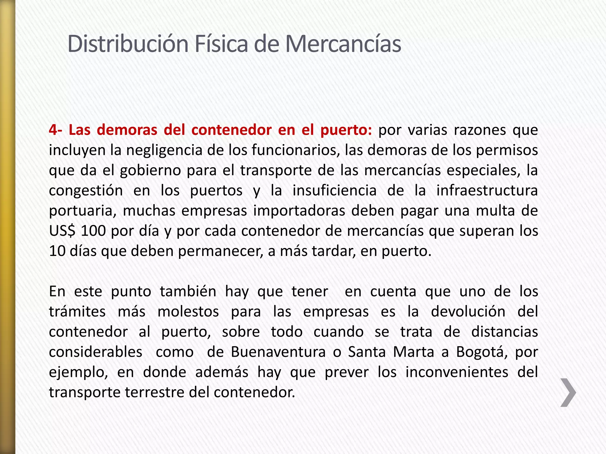 Distribución Física de Mercancías 
4- Las demoras del contenedor en el puerto: por varias razones que 
incluyen la negligencia de los funcionarios, las demoras de los permisos 
que da el gobierno para el transporte de las mercancías especiales, la 
congestión en los puertos y la insuficiencia de la infraestructura 
portuaria, muchas empresas importadoras deben pagar una multa de 
US$ 100 por día y por cada contenedor de mercancías que superan los 
10 días que deben permanecer, a más tardar, en puerto. 
En este punto también hay que tener en cuenta que uno de los 
trámites más molestos para las empresas es la devolución del 
contenedor al puerto, sobre todo cuando se trata de distancias 
considerables como de Buenaventura o Santa Marta a Bogotá, por 
ejemplo, en donde además hay que prever los inconvenientes del 
transporte terrestre del contenedor. 
 