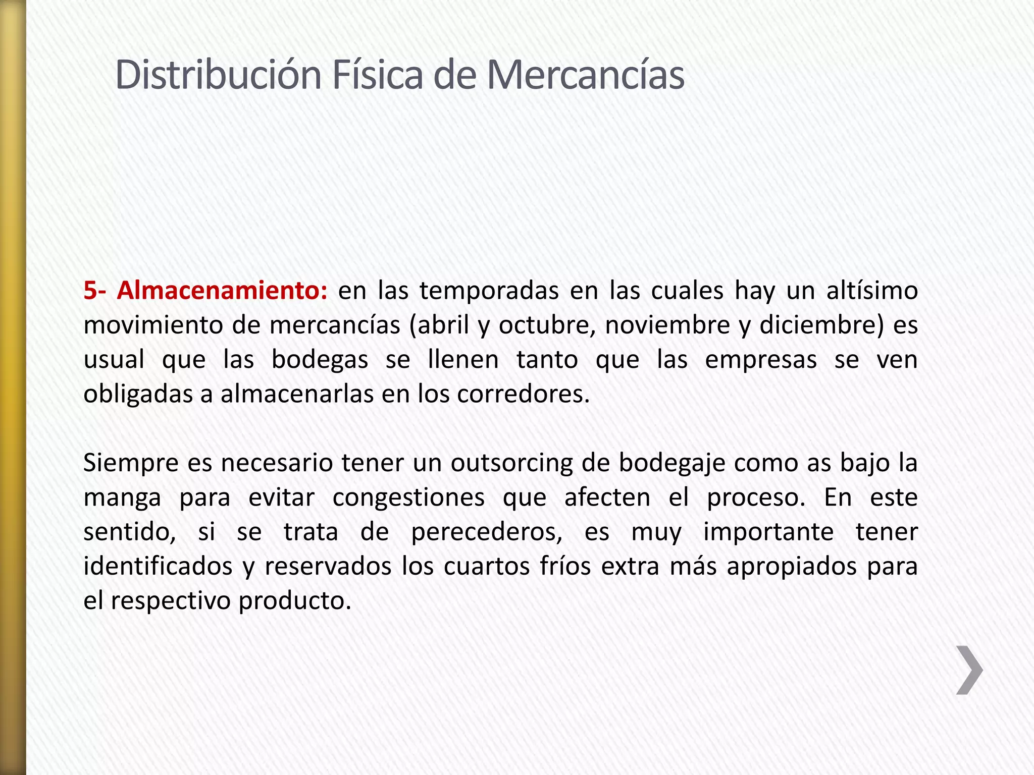 Distribución Física de Mercancías 
5- Almacenamiento: en las temporadas en las cuales hay un altísimo 
movimiento de mercancías (abril y octubre, noviembre y diciembre) es 
usual que las bodegas se llenen tanto que las empresas se ven 
obligadas a almacenarlas en los corredores. 
Siempre es necesario tener un outsorcing de bodegaje como as bajo la 
manga para evitar congestiones que afecten el proceso. En este 
sentido, si se trata de perecederos, es muy importante tener 
identificados y reservados los cuartos fríos extra más apropiados para 
el respectivo producto. 
 
