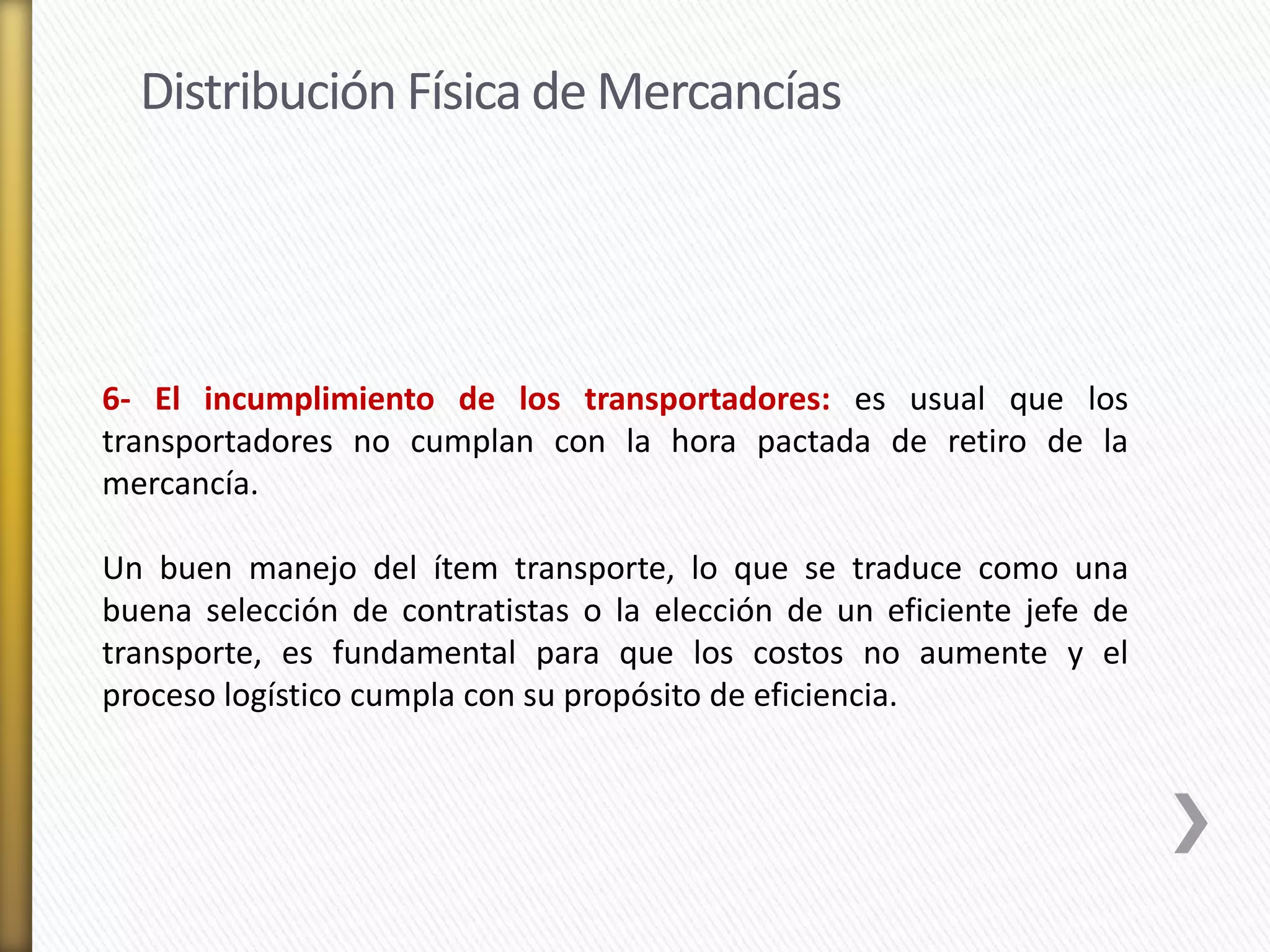 Distribución Física de Mercancías 
6- El incumplimiento de los transportadores: es usual que los 
transportadores no cumplan con la hora pactada de retiro de la 
mercancía. 
Un buen manejo del ítem transporte, lo que se traduce como una 
buena selección de contratistas o la elección de un eficiente jefe de 
transporte, es fundamental para que los costos no aumente y el 
proceso logístico cumpla con su propósito de eficiencia. 
 