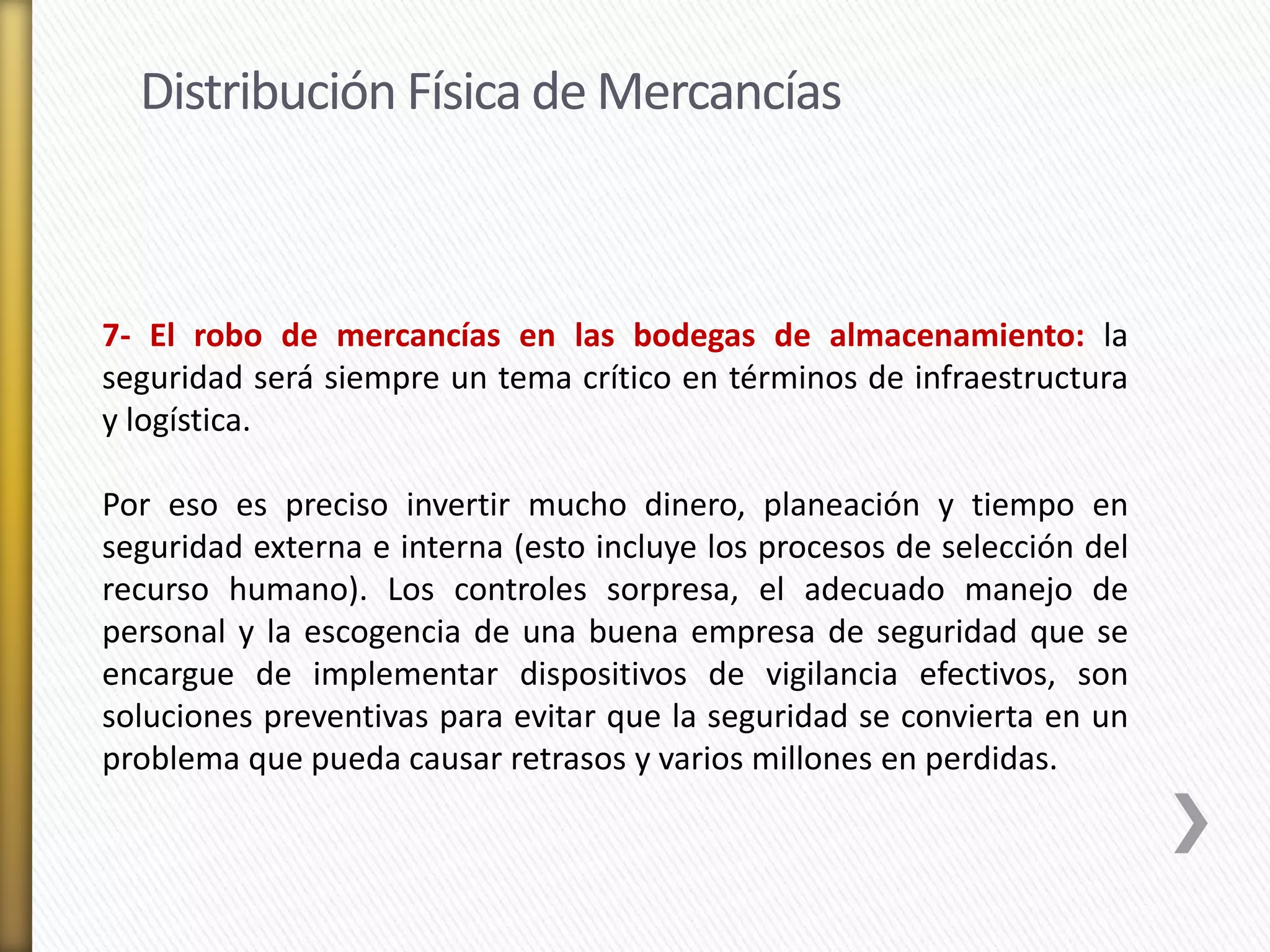 Distribución Física de Mercancías 
7- El robo de mercancías en las bodegas de almacenamiento: la 
seguridad será siempre un tema crítico en términos de infraestructura 
y logística. 
Por eso es preciso invertir mucho dinero, planeación y tiempo en 
seguridad externa e interna (esto incluye los procesos de selección del 
recurso humano). Los controles sorpresa, el adecuado manejo de 
personal y la escogencia de una buena empresa de seguridad que se 
encargue de implementar dispositivos de vigilancia efectivos, son 
soluciones preventivas para evitar que la seguridad se convierta en un 
problema que pueda causar retrasos y varios millones en perdidas. 
 