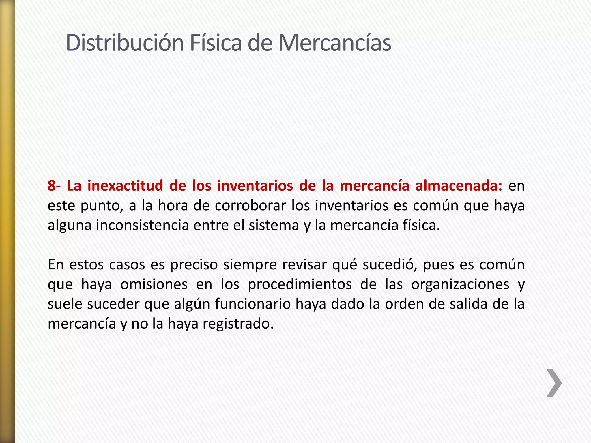 Distribución Física de Mercancías 
8- La inexactitud de los inventarios de la mercancía almacenada: en 
este punto, a la hora de corroborar los inventarios es común que haya 
alguna inconsistencia entre el sistema y la mercancía física. 
En estos casos es preciso siempre revisar qué sucedió, pues es común 
que haya omisiones en los procedimientos de las organizaciones y 
suele suceder que algún funcionario haya dado la orden de salida de la 
mercancía y no la haya registrado. 
 