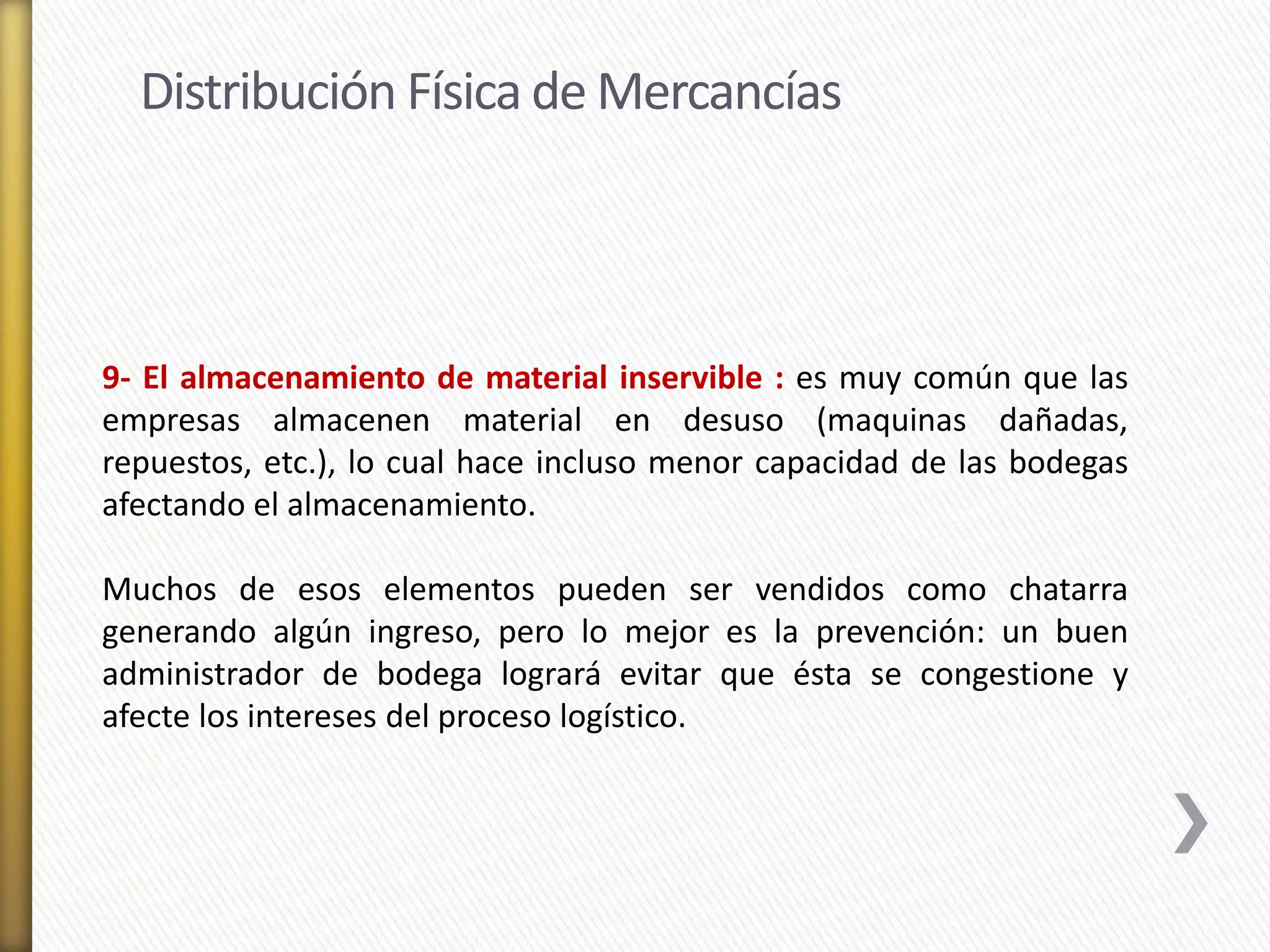 Distribución Física de Mercancías 
9- El almacenamiento de material inservible : es muy común que las 
empresas almacenen material en desuso (maquinas dañadas, 
repuestos, etc.), lo cual hace incluso menor capacidad de las bodegas 
afectando el almacenamiento. 
Muchos de esos elementos pueden ser vendidos como chatarra 
generando algún ingreso, pero lo mejor es la prevención: un buen 
administrador de bodega logrará evitar que ésta se congestione y 
afecte los intereses del proceso logístico. 
 