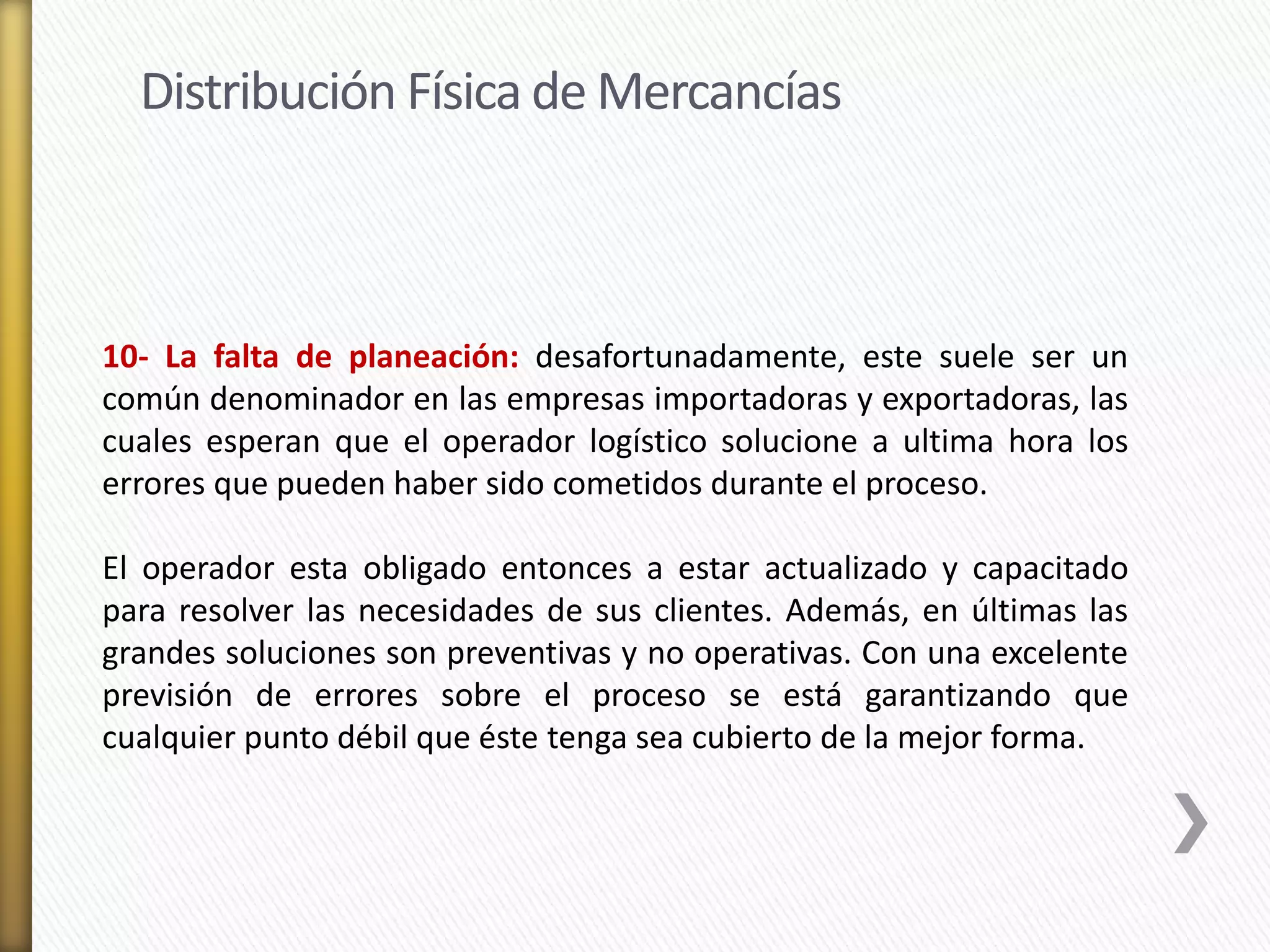 Distribución Física de Mercancías 
10- La falta de planeación: desafortunadamente, este suele ser un 
común denominador en las empresas importadoras y exportadoras, las 
cuales esperan que el operador logístico solucione a ultima hora los 
errores que pueden haber sido cometidos durante el proceso. 
El operador esta obligado entonces a estar actualizado y capacitado 
para resolver las necesidades de sus clientes. Además, en últimas las 
grandes soluciones son preventivas y no operativas. Con una excelente 
previsión de errores sobre el proceso se está garantizando que 
cualquier punto débil que éste tenga sea cubierto de la mejor forma. 
 