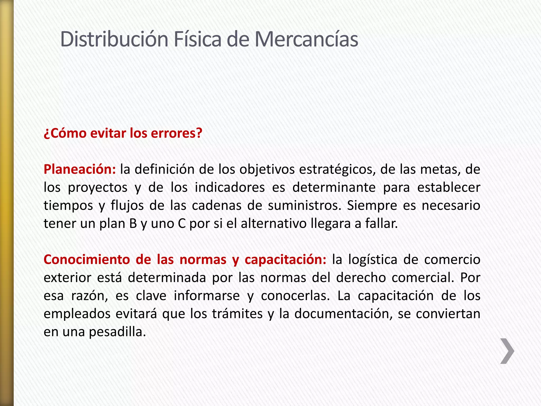 Distribución Física de Mercancías 
¿Cómo evitar los errores? 
Planeación: la definición de los objetivos estratégicos, de las metas, de 
los proyectos y de los indicadores es determinante para establecer 
tiempos y flujos de las cadenas de suministros. Siempre es necesario 
tener un plan B y uno C por si el alternativo llegara a fallar. 
Conocimiento de las normas y capacitación: la logística de comercio 
exterior está determinada por las normas del derecho comercial. Por 
esa razón, es clave informarse y conocerlas. La capacitación de los 
empleados evitará que los trámites y la documentación, se conviertan 
en una pesadilla. 
 