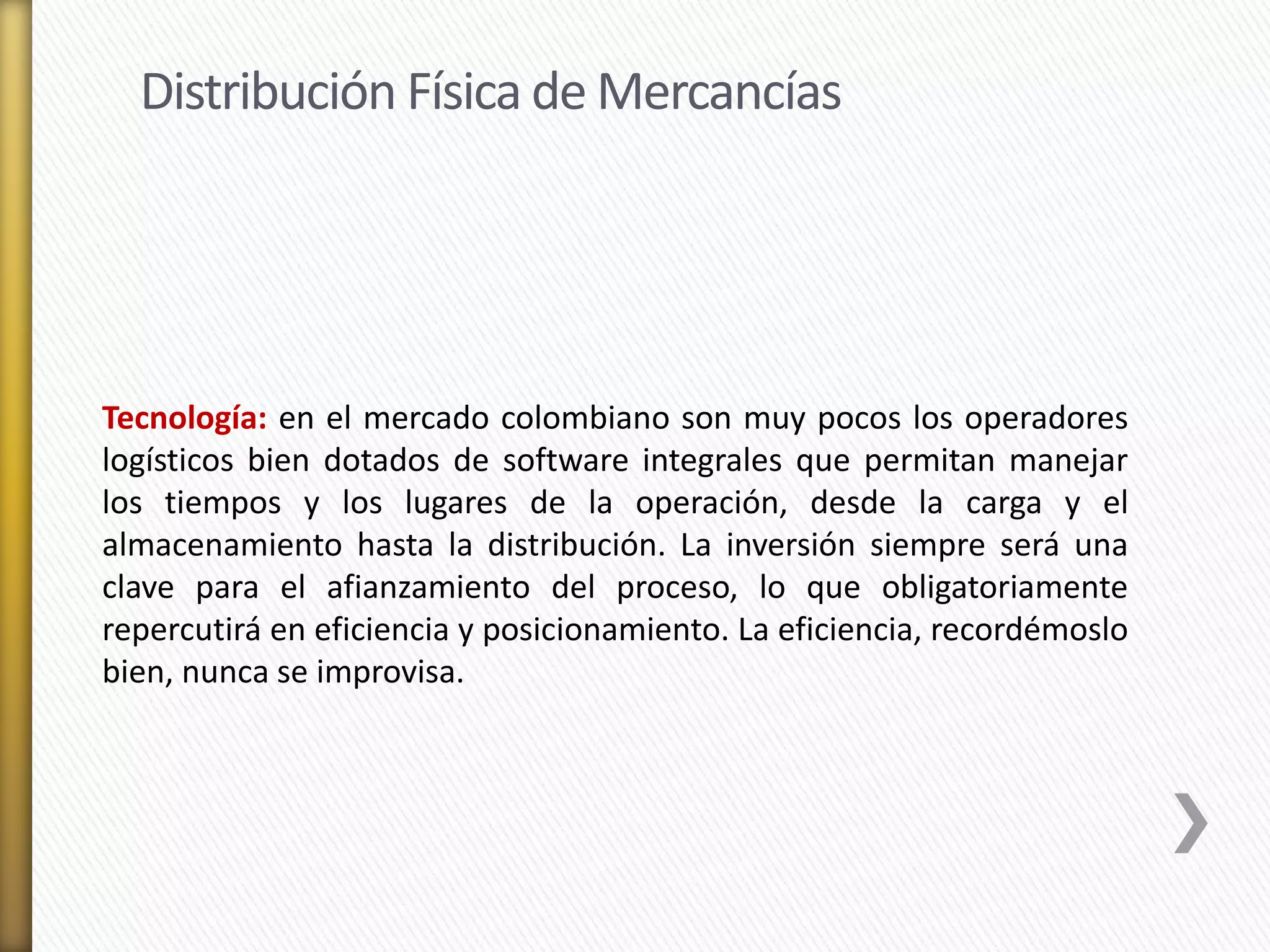 Distribución Física de Mercancías 
Tecnología: en el mercado colombiano son muy pocos los operadores 
logísticos bien dotados de software integrales que permitan manejar 
los tiempos y los lugares de la operación, desde la carga y el 
almacenamiento hasta la distribución. La inversión siempre será una 
clave para el afianzamiento del proceso, lo que obligatoriamente 
repercutirá en eficiencia y posicionamiento. La eficiencia, recordémoslo 
bien, nunca se improvisa. 
