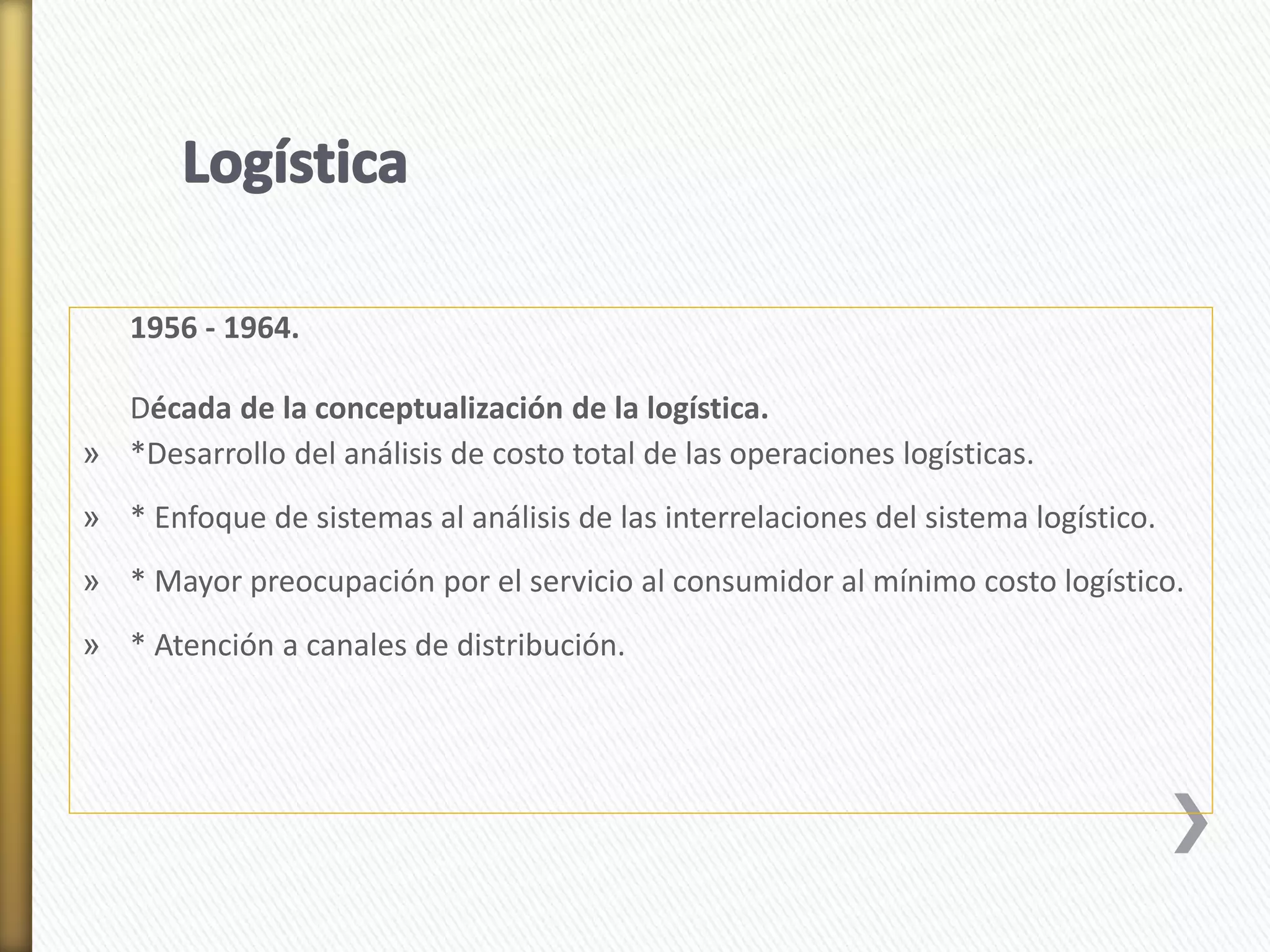 1956 - 1964. 
Década de la conceptualización de la logística. 
» *Desarrollo del análisis de costo total de las operaciones logísticas. 
» * Enfoque de sistemas al análisis de las interrelaciones del sistema logístico. 
» * Mayor preocupación por el servicio al consumidor al mínimo costo logístico. 
» * Atención a canales de distribución. 
 