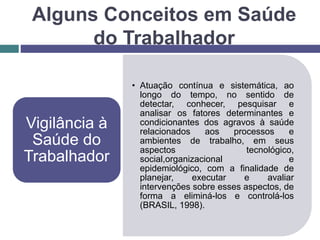 • Atuação contínua e sistemática, ao
longo do tempo, no sentido de
detectar, conhecer, pesquisar e
analisar os fatores determinantes e
condicionantes dos agravos à saúde
relacionados aos processos e
ambientes de trabalho, em seus
aspectos tecnológico,
social,organizacional e
epidemiológico, com a finalidade de
planejar, executar e avaliar
intervenções sobre esses aspectos, de
forma a eliminá-los e controlá-los
(BRASIL, 1998).
Vigilância à
Saúde do
Trabalhador
Alguns Conceitos em Saúde
do Trabalhador
 