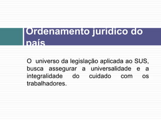 O universo da legislação aplicada ao SUS,
busca assegurar a universalidade e a
integralidade do cuidado com os
trabalhadores.
Ordenamento jurídico do
país
 