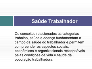 Os conceitos relacionados as categorias
trabalho, saúde e doença fundamentam o
campo da saúde do trabalhador e permitem
compreender os aspectos sociais,
econômicos e organizacionais responsáveis
pelas condições de vida e saúde da
população trabalhadora.
Saúde Trabalhador
 