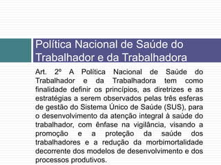 Art. 2º A Política Nacional de Saúde do
Trabalhador e da Trabalhadora tem como
finalidade definir os princípios, as diretrizes e as
estratégias a serem observados pelas três esferas
de gestão do Sistema Único de Saúde (SUS), para
o desenvolvimento da atenção integral à saúde do
trabalhador, com ênfase na vigilância, visando a
promoção e a proteção da saúde dos
trabalhadores e a redução da morbimortalidade
decorrente dos modelos de desenvolvimento e dos
processos produtivos.
Política Nacional de Saúde do
Trabalhador e da Trabalhadora
 