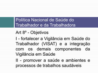 Art 8º - Objetivos
I - fortalecer a Vigilância em Saúde do
Trabalhador (VISAT) e a integração
com os demais componentes da
Vigilância em Saúde
II - promover a saúde e ambientes e
processos de trabalhos saudáveis
Política Nacional de Saúde do
Trabalhador e da Trabalhadora
 