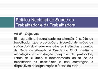 Art 8º - Objetivos
III - garantir a integralidade na atenção à saúde do
trabalhador, que pressupõe a inserção de ações de
saúde do trabalhador em todas as instâncias e pontos
da Rede de Atenção à Saúde do SUS, mediante
articulação e construção conjunta de protocolos,
linhas de cuidado e matriciamento da saúde do
trabalhador na assistência e nas estratégias e
dispositivos de organização e fluxos da rede.
Política Nacional de Saúde do
Trabalhador e da Trabalhadora
 