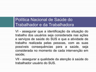 VI - assegurar que a identificação da situação do
trabalho dos usuários seja considerada nas ações
e serviços de saúde do SUS e que a atividade de
trabalho realizada pelas pessoas, com as suas
possíveis consequências para a saúde, seja
considerada no momento de cada intervenção em
saúde;
VII - assegurar a qualidade da atenção à saúde do
trabalhador usuário do SUS.
Política Nacional de Saúde do
Trabalhador e da Trabalhadora
 