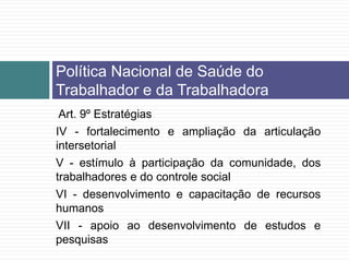 Art. 9º Estratégias
IV - fortalecimento e ampliação da articulação
intersetorial
V - estímulo à participação da comunidade, dos
trabalhadores e do controle social
VI - desenvolvimento e capacitação de recursos
humanos
VII - apoio ao desenvolvimento de estudos e
pesquisas
Política Nacional de Saúde do
Trabalhador e da Trabalhadora
 