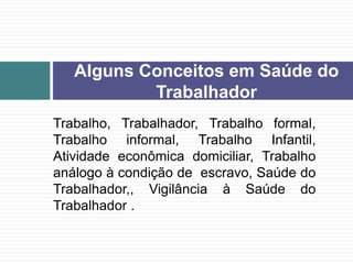 Trabalho, Trabalhador, Trabalho formal,
Trabalho informal, Trabalho Infantil,
Atividade econômica domiciliar, Trabalho
análogo à condição de escravo, Saúde do
Trabalhador,, Vigilância à Saúde do
Trabalhador .
Alguns Conceitos em Saúde do
Trabalhador
 