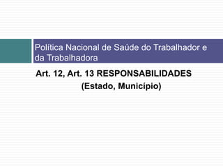 Política Nacional de Saúde do Trabalhador e
da Trabalhadora
Art. 12, Art. 13 RESPONSABILIDADES
(Estado, Município)
 