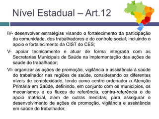 IV- desenvolver estratégias visando o fortalecimento da participação
da comunidade, dos trabalhadores e do controle social, incluindo o
apoio e fortalecimento da CIST do CES;
V- apoiar tecnicamente e atuar de forma integrada com as
Secretarias Municipais de Saúde na implementação das ações de
saúde do trabalhador;
VI- organizar as ações de promoção, vigilância e assistência à saúde
do trabalhador nas regiões de saúde, considerando os diferentes
níveis de complexidade, tendo como centro ordenador a Atenção
Primária em Saúde, definindo, em conjunto com os municípios, os
mecanismos e os fluxos de referência, contra-referência e de
apoio matricial, além de outras medidas, para assegurar o
desenvolvimento de ações de promoção, vigilância e assistência
em saúde do trabalhador;
Nível Estadual – Art.12
 