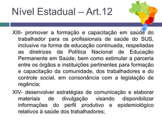 XIII- promover a formação e capacitação em saúde do
trabalhador para os profissionais de saúde do SUS,
inclusive na forma de educação continuada, respeitadas
as diretrizes da Política Nacional de Educação
Permanente em Saúde, bem como estimular a parceria
entre os órgãos e instituições pertinentes para formação
e capacitação da comunidade, dos trabalhadores e do
controle social, em consonância com a legislação de
regência;
XIV- desenvolver estratégias de comunicação e elaborar
materiais de divulgação visando disponibilizar
informações do perfil produtivo e epidemiológico
relativos à saúde dos trabalhadores;
Nível Estadual – Art.12
 