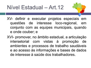 XV- definir e executar projetos especiais em
questões de interesse loco-regional, em
conjunto com as equipes municipais, quando
e onde couber; e
XVI- promover, no âmbito estadual, a articulação
intersetorial com vistas à promoção de
ambientes e processos de trabalho saudáveis
e ao acesso às informações e bases de dados
de interesse à saúde dos trabalhadores.
Nível Estadual – Art.12
 