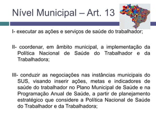 Nível Municipal – Art. 13
I- executar as ações e serviços de saúde do trabalhador;
II- coordenar, em âmbito municipal, a implementação da
Política Nacional de Saúde do Trabalhador e da
Trabalhadora;
III- conduzir as negociações nas instâncias municipais do
SUS, visando inserir ações, metas e indicadores de
saúde do trabalhador no Plano Municipal de Saúde e na
Programação Anual de Saúde, a partir de planejamento
estratégico que considere a Política Nacional de Saúde
do Trabalhador e da Trabalhadora;
 