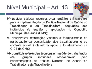 IV- pactuar e alocar recursos orçamentários e financeiros
para a implementação da Política Nacional de Saúde do
Trabalhador e da Trabalhadora, pactuados nas
instâncias de gestão e aprovados no Conselho
Municipal de Saúde (CMS);
V- desenvolver estratégias visando o fortalecimento da
participação da comunidade, dos trabalhadores e do
controle social, incluindo o apoio e fortalecimento da
CIST do CMS;
VI- constituir referências técnicas em saúde do trabalhador
e/ou grupos matriciais responsáveis pela
implementação da Política Nacional de Saúde do
Trabalhador e da Trabalhadora;
Nível Municipal – Art. 13
 