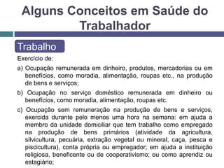 Alguns Conceitos em Saúde do
Trabalhador
Trabalho
Exercício de:
a) Ocupação remunerada em dinheiro, produtos, mercadorias ou em
benefícios, como moradia, alimentação, roupas etc., na produção
de bens e serviços;
b) Ocupação no serviço doméstico remunerada em dinheiro ou
benefícios, como moradia, alimentação, roupas etc.
c) Ocupação sem remuneração na produção de bens e serviços,
exercida durante pelo menos uma hora na semana: em ajuda a
membro da unidade domiciliar que tem trabalho como empregado
na produção de bens primários (atividade da agricultura,
silvicultura, pecuária, extração vegetal ou mineral, caça, pesca e
piscicultura), conta própria ou empregador; em ajuda a instituição
religiosa, beneficente ou de cooperativismo; ou como aprendiz ou
estagiário;
 