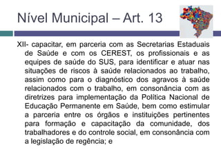 XII- capacitar, em parceria com as Secretarias Estaduais
de Saúde e com os CEREST, os profissionais e as
equipes de saúde do SUS, para identificar e atuar nas
situações de riscos à saúde relacionados ao trabalho,
assim como para o diagnóstico dos agravos à saúde
relacionados com o trabalho, em consonância com as
diretrizes para implementação da Política Nacional de
Educação Permanente em Saúde, bem como estimular
a parceria entre os órgãos e instituições pertinentes
para formação e capacitação da comunidade, dos
trabalhadores e do controle social, em consonância com
a legislação de regência; e
Nível Municipal – Art. 13
 