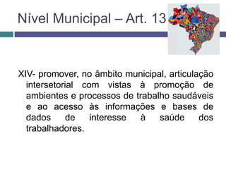 XIV- promover, no âmbito municipal, articulação
intersetorial com vistas à promoção de
ambientes e processos de trabalho saudáveis
e ao acesso às informações e bases de
dados de interesse à saúde dos
trabalhadores.
Nível Municipal – Art. 13
 