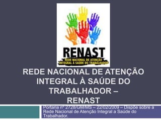 REDE NACIONAL DE ATENÇÃO
INTEGRAL À SAÚDE DO
TRABALHADOR –
RENAST
Portaria nº 2728/GM/MS – 22/02/2009 – Dispõe sobre a
Rede Nacional de Atenção Integral a Saúde do
Trabalhador.
 