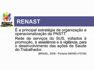 É a principal estratégia de organização e
operacionalização da PNSTT.
Rede de serviços do SUS, voltados à
promoção, à assistência e à vigilância, para
o desenvolvimento das ações de Saúde
do Trabalhador.
(BRASIL, 2009 - Portaria GM/MS nº2728)
RENAST
 