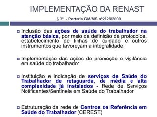 IMPLEMENTAÇÃO DA RENAST
 Inclusão das ações de saúde do trabalhador na
atenção básica, por meio da definição de protocolos,
estabelecimento de linhas de cuidado e outros
instrumentos que favoreçam a integralidade
 Implementação das ações de promoção e vigilância
em saúde do trabalhador
 Instituição e indicação de serviços de Saúde do
Trabalhador de retaguarda, de média e alta
complexidade já instalados - Rede de Serviços
Notificantes/Sentinela em Saúde do Trabalhador
 Estruturação da rede de Centros de Referência em
Saúde do Trabalhador (CEREST)
§ 3º - Portaria GM/MS nº2728/2009
 