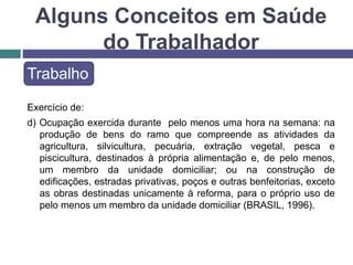 Alguns Conceitos em Saúde
do Trabalhador
Trabalho
Exercício de:
d) Ocupação exercida durante pelo menos uma hora na semana: na
produção de bens do ramo que compreende as atividades da
agricultura, silvicultura, pecuária, extração vegetal, pesca e
piscicultura, destinados à própria alimentação e, de pelo menos,
um membro da unidade domiciliar; ou na construção de
edificações, estradas privativas, poços e outras benfeitorias, exceto
as obras destinadas unicamente à reforma, para o próprio uso de
pelo menos um membro da unidade domiciliar (BRASIL, 1996).
 