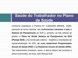 Conforme estabelece a Portaria N.º 3.085/2006 (BRASIL, 2006),
pactuada de forma tripartite, são instrumentos inerentes a todo o
Sistema de Planejamento do SUS e, portanto, às três esferas de
gestão: o Plano de Saúde Sistema de Planejamento do SUS
(Planeja SUS): uma construção coletiva – trajetória e orientações de
operacionalização 29 (PS), as suas respectivas Programações
Anuais de Saúde (PAS) e os Relatórios Anuais de Gestão (RAG).
Tais instrumentos compõem, assim, o elenco básico dos produtos a
serem promovidos, de início, pelo Planeja SUS.
Saúde do Trabalhador no Plano
de Saúde
 
