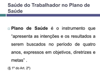  Plano de Saúde é o instrumento que
“apresenta as intenções e os resultados a
serem buscados no período de quatro
anos, expressos em objetivos, diretrizes e
metas” .
(§ 1º do Art. 2º)
Saúde do Trabalhador no Plano de
Saúde
 